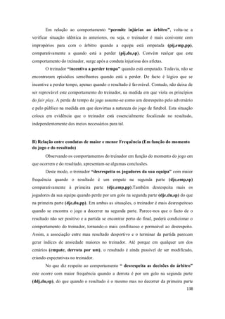 138
Em relação ao comportamento “permite injúrias ao árbitro”, volta-se a
verificar situação idêntica às anteriores, ou seja, o treinador é mais conivente com
impropérios para com o árbitro quando a equipa está empatada (pij,emp,pp),
comparativamente a quando está a perder (pij,du,sp). Convém realçar que este
comportamento do treinador, surge após a conduta injuriosa dos atletas.
O treinador “incentiva a perder tempo” quando está empatado. Todavia, não se
encontraram episódios semelhantes quando está a perder. De facto é lógico que se
incentive a perder tempo, apenas quando o resultado é favorável. Contudo, não deixa de
ser reprovável este comportamento do treinador, na medida em que viola os princípios
do fair play. A perda de tempo de jogo assume-se como um desrespeito pelo adversário
e pelo público na medida em que desvirtua a natureza do jogo de futebol. Esta situação
coloca em evidência que o treinador está essencialmente focalizado no resultado,
independentemente dos meios necessários para tal.
B) Relação entre condutas de maior e menor Frequência (Em função do momento
do jogo e do resultado)
Observando os comportamentos do treinador em função do momento do jogo em
que ocorrem e do resultado, apresentam-se algumas conclusões.
Deste modo, o treinador “desrespeita os jogadores da sua equipa” com maior
frequência quando o resultado é um empate na segunda parte (dje,emp,sp)
comparativamente à primeira parte (dje,emp,pp).Também desrespeita mais os
jogadores da sua equipa quando perde por um golo na segunda parte (dje,du,sp) do que
na primeira parte (dje,du,pp). Em ambas as situações, o treinador é mais desrespeitoso
quando se encontra o jogo a decorrer na segunda parte. Parece-nos que o facto de o
resultado não ser positivo e a partida se encontrar perto do final, poderá condicionar o
comportamento do treinador, tornando-o mais conflituoso e permeável ao desrespeito.
Assim, a associação entre mau resultado desportivo e o terminar da partida parecem
gerar índices de ansiedade maiores no treinador. Até porque em qualquer um dos
cenários (empate, derrota por um), o resultado é ainda passível de ser modificado,
criando expectativas no treinador.
No que diz respeito ao comportamento “ desrespeita as decisões do árbitro”
este ocorre com maior frequência quando a derrota é por um golo na segunda parte
(ddj,du,sp), do que quando o resultado é o mesmo mas no decorrer da primeira parte
 