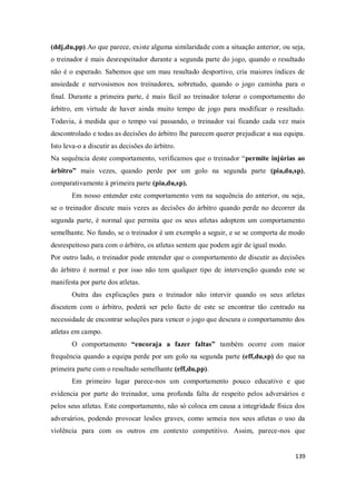 139
(ddj,du,pp).Ao que parece, existe alguma similaridade com a situação anterior, ou seja,
o treinador é mais desrespeitador durante a segunda parte do jogo, quando o resultado
não é o esperado. Sabemos que um mau resultado desportivo, cria maiores índices de
ansiedade e nervosismos nos treinadores, sobretudo, quando o jogo caminha para o
final. Durante a primeira parte, é mais fácil ao treinador tolerar o comportamento do
árbitro, em virtude de haver ainda muito tempo de jogo para modificar o resultado.
Todavia, à medida que o tempo vai passando, o treinador vai ficando cada vez mais
descontrolado e todas as decisões do árbitro lhe parecem querer prejudicar a sua equipa.
Isto leva-o a discutir as decisões do árbitro.
Na sequência deste comportamento, verificamos que o treinador “permite injúrias ao
árbitro” mais vezes, quando perde por um golo na segunda parte (pia,du,sp),
comparativamente à primeira parte (pia,du,sp).
Em nosso entender este comportamento vem na sequência do anterior, ou seja,
se o treinador discute mais vezes as decisões do árbitro quando perde no decorrer da
segunda parte, é normal que permita que os seus atletas adoptem um comportamento
semelhante. No fundo, se o treinador é um exemplo a seguir, e se se comporta de modo
desrespeitoso para com o árbitro, os atletas sentem que podem agir de igual modo.
Por outro lado, o treinador pode entender que o comportamento de discutir as decisões
do árbitro é normal e por isso não tem qualquer tipo de intervenção quando este se
manifesta por parte dos atletas.
Outra das explicações para o treinador não intervir quando os seus atletas
discutem com o árbitro, poderá ser pelo facto de este se encontrar tão centrado na
necessidade de encontrar soluções para vencer o jogo que descura o comportamento dos
atletas em campo.
O comportamento “encoraja a fazer faltas” também ocorre com maior
frequência quando a equipa perde por um golo na segunda parte (eff,du,sp) do que na
primeira parte com o resultado semelhante (eff,du,pp).
Em primeiro lugar parece-nos um comportamento pouco educativo e que
evidencia por parte do treinador, uma profunda falta de respeito pelos adversários e
pelos seus atletas. Este comportamento, não só coloca em causa a integridade física dos
adversários, podendo provocar lesões graves, como semeia nos seus atletas o uso da
violência para com os outros em contexto competitivo. Assim, parece-nos que
 