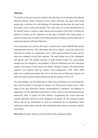 x
Abstract
The studies on the sport coach for youths to this date focus on his attitudes and technical
efficiency (Borras, Palou, Ponsetti & Cruz, 2003). However, the sports with young
people play a relevant role in the building of citizenship and therefore the coach must
necessarily convey values and attitudes. This study aims to: a) study the behaviour of
the football coach of youths in what concerns the promotion of fair play b) analise the
opinion of coaches on the importance of fair play in football with young people c)
analise the behaviour of coaches with a Physical Education Degree and the behaviour of
unlicensed coaches in Physical Education.
Two instruments were used for this study: an observation system (SOCOFAP) and the
semistructured interview. The observation allowed to capture, record and analyse the
behaviour of coaches in a spontaneous way in their natural contexts of action and the
interviews enabled to access their opinions. The study design was of the ideographic
and specific type. The sample consisted of eight football coaches for young people
grouped into two categories: four graduates in Physical Education and four unlicensed
coaches. Four games of each coach were filmed, totalling 32 games. The observational
sequence was analised with the sofware Theme (Magnusson, 1996, 2000, 2005)
(http://www.noldus.com/content) that led to the discovery of behaviour patterns and
interviews with a content analysis performed with the software N-Vivo 7.0.
The main findings were the following: (1) Behaviours promoting or not promoting fair
play could be found in both types of coaches; (2) The licensed coaches have a wider
range of fair play behaviours (praise, encouragement to apologise, and applause to
opponents); (3) The unlicensed coaches have a wider variety of non-promoting fair play
behaviours, (lack of respect for their athletes, strengthening the violent behaviour
towards opponents and loss of time throughout the game); (4) The licensed coaches
believe that all the intervenients in sport are responsible for its degradation, while
unlicensed coaches believe that the main responsible intervenients are parents, coaches,
and referees.
Keywords: Fair play, behaviour of the football coach, training of youths
 