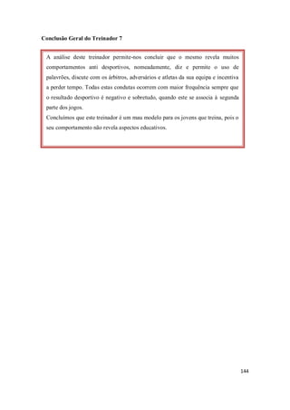144
Conclusão Geral do Treinador 7
A análise deste treinador permite-nos concluir que o mesmo revela muitos
comportamentos anti desportivos, nomeadamente, diz e permite o uso de
palavrões, discute com os árbitros, adversários e atletas da sua equipa e incentiva
a perder tempo. Todas estas condutas ocorrem com maior frequência sempre que
o resultado desportivo é negativo e sobretudo, quando este se associa à segunda
parte dos jogos.
Concluímos que este treinador é um mau modelo para os jovens que treina, pois o
seu comportamento não revela aspectos educativos.
 