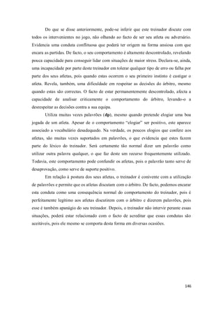 146
Do que se disse anteriormente, pode-se inferir que este treinador discute com
todos os intervenientes no jogo, não olhando ao facto de ser seu atleta ou adversário.
Evidencia uma conduta conflituosa que poderá ter origem na forma ansiosa com que
encara as partidas. De facto, o seu comportamento é altamente descontrolado, revelando
pouca capacidade para conseguir lidar com situações de maior stress. Declara-se, ainda,
uma incapacidade por parte deste treinador em tolerar qualquer tipo de erro ou falha por
parte dos seus atletas, pois quando estas ocorrem o seu primeiro instinto é castigar o
atleta. Revela, também, uma dificuldade em respeitar as decisões do árbitro, mesmo
quando estas são correctas. O facto de estar permanentemente descontrolado, afecta a
capacidade de analisar criticamente o comportamento do árbitro, levando-o a
desrespeitar as decisões contra a sua equipa.
Utiliza muitas vezes palavrões (dp), mesmo quando pretende elogiar uma boa
jogada de um atleta. Apesar de o comportamento “elogiar” ser positivo, este aparece
associado a vocabulário desadequado. Na verdade, os poucos elogios que confere aos
atletas, são muitas vezes suportados em palavrões, o que evidencia que estes fazem
parte do léxico do treinador. Será certamente tão normal dizer um palavrão como
utilizar outra palavra qualquer, o que faz deste um recurso frequentemente utilizado.
Todavia, este comportamento pode confundir os atletas, pois o palavrão tanto serve de
desaprovação, como serve de suporte positivo.
Em relação à postura dos seus atletas, o treinador é conivente com a utilização
de palavrões e permite que os atletas discutam com o árbitro. De facto, podemos encarar
esta conduta como uma consequência normal do comportamento do treinador, pois é
perfeitamente legítimo aos atletas discutirem com o árbitro e dizerem palavrões, pois
esse é também apanágio do seu treinador. Depois, o treinador não intervir perante essas
situações, poderá estar relacionado com o facto de acreditar que essas condutas são
aceitáveis, pois ele mesmo se comporta desta forma em diversas ocasiões.
 