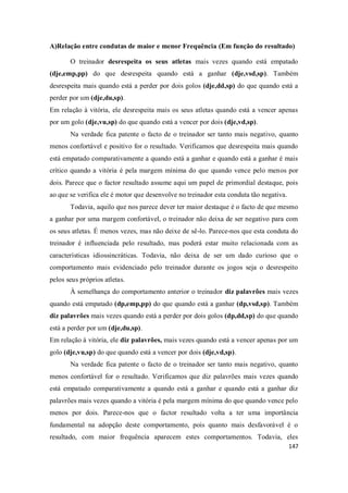 147
A)Relação entre condutas de maior e menor Frequência (Em função do resultado)
O treinador desrespeita os seus atletas mais vezes quando está empatado
(dje,emp,pp) do que desrespeita quando está a ganhar (dje,vsd,sp). Também
desrespeita mais quando está a perder por dois golos (dje,dd,sp) do que quando está a
perder por um (dje,du,sp).
Em relação à vitória, ele desrespeita mais os seus atletas quando está a vencer apenas
por um golo (dje,vu,sp) do que quando está a vencer por dois (dje,vd,sp).
Na verdade fica patente o facto de o treinador ser tanto mais negativo, quanto
menos confortável e positivo for o resultado. Verificamos que desrespeita mais quando
está empatado comparativamente a quando está a ganhar e quando está a ganhar é mais
crítico quando a vitória é pela margem mínima do que quando vence pelo menos por
dois. Parece que o factor resultado assume aqui um papel de primordial destaque, pois
ao que se verifica ele é motor que desenvolve no treinador esta conduta tão negativa.
Todavia, aquilo que nos parece dever ter maior destaque é o facto de que mesmo
a ganhar por uma margem confortável, o treinador não deixa de ser negativo para com
os seus atletas. É menos vezes, mas não deixe de sê-lo. Parece-nos que esta conduta do
treinador é influenciada pelo resultado, mas poderá estar muito relacionada com as
características idiossincráticas. Todavia, não deixa de ser um dado curioso que o
comportamento mais evidenciado pelo treinador durante os jogos seja o desrespeito
pelos seus próprios atletas.
À semelhança do comportamento anterior o treinador diz palavrões mais vezes
quando está empatado (dp,emp,pp) do que quando está a ganhar (dp,vsd,sp). Também
diz palavrões mais vezes quando está a perder por dois golos (dp,dd,sp) do que quando
está a perder por um (dje,du,sp).
Em relação à vitória, ele diz palavrões, mais vezes quando está a vencer apenas por um
golo (dje,vu,sp) do que quando está a vencer por dois (dje,vd,sp).
Na verdade fica patente o facto de o treinador ser tanto mais negativo, quanto
menos confortável for o resultado. Verificamos que diz palavrões mais vezes quando
está empatado comparativamente a quando está a ganhar e quando está a ganhar diz
palavrões mais vezes quando a vitória é pela margem mínima do que quando vence pelo
menos por dois. Parece-nos que o factor resultado volta a ter uma importância
fundamental na adopção deste comportamento, pois quanto mais desfavorável é o
resultado, com maior frequência aparecem estes comportamentos. Todavia, eles
 