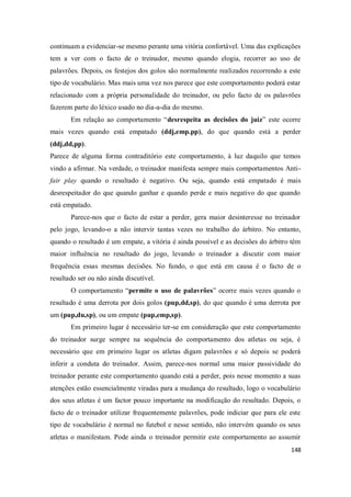 148
continuam a evidenciar-se mesmo perante uma vitória confortável. Uma das explicações
tem a ver com o facto de o treinador, mesmo quando elogia, recorrer ao uso de
palavrões. Depois, os festejos dos golos são normalmente realizados recorrendo a este
tipo de vocabulário. Mas mais uma vez nos parece que este comportamento poderá estar
relacionado com a própria personalidade do treinador, ou pelo facto de os palavrões
fazerem parte do léxico usado no dia-a-dia do mesmo.
Em relação ao comportamento “desrespeita as decisões do juiz” este ocorre
mais vezes quando está empatado (ddj,emp.pp), do que quando está a perder
(ddj,dd,pp).
Parece de alguma forma contraditório este comportamento, à luz daquilo que temos
vindo a afirmar. Na verdade, o treinador manifesta sempre mais comportamentos Anti-
fair play quando o resultado é negativo. Ou seja, quando está empatado é mais
desrespeitador do que quando ganhar e quando perde e mais negativo do que quando
está empatado.
Parece-nos que o facto de estar a perder, gera maior desinteresse no treinador
pelo jogo, levando-o a não intervir tantas vezes no trabalho do árbitro. No entanto,
quando o resultado é um empate, a vitória é ainda possível e as decisões do árbitro têm
maior influência no resultado do jogo, levando o treinador a discutir com maior
frequência essas mesmas decisões. No fundo, o que está em causa é o facto de o
resultado ser ou não ainda discutível.
O comportamento “permite o uso de palavrões” ocorre mais vezes quando o
resultado é uma derrota por dois golos (pup,dd,sp), do que quando é uma derrota por
um (pup,du,sp), ou um empate (pup,emp,sp).
Em primeiro lugar é necessário ter-se em consideração que este comportamento
do treinador surge sempre na sequência do comportamento dos atletas ou seja, é
necessário que em primeiro lugar os atletas digam palavrões e só depois se poderá
inferir a conduta do treinador. Assim, parece-nos normal uma maior passividade do
treinador perante este comportamento quando está a perder, pois nesse momento a suas
atenções estão essencialmente viradas para a mudança do resultado, logo o vocabulário
dos seus atletas é um factor pouco importante na modificação do resultado. Depois, o
facto de o treinador utilizar frequentemente palavrões, pode indiciar que para ele este
tipo de vocabulário é normal no futebol e nesse sentido, não intervém quando os seus
atletas o manifestam. Pode ainda o treinador permitir este comportamento ao assumir
 
