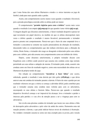149
que é uma forma dos seus atletas libertarem a tensão e o stress inerentes ao jogo de
futebol, ainda para mais quando estão a perder.
Assim, este comportamento ocorre menos vezes quando o resultado é favorável,
pois a pressão psicológica exercida sobre os atletas pode ser menor.
O comportamento “permite injúrias para com o árbitro” ocorre mais vezes
quando o resultado é um empate (pij,emp.sp) do que quando é uma vitória (pij,vu.sp).
À imagem daquilo que dissemos anteriormente, o factor resultado desportivo parece ter
aqui novamente um papel decisivo, na medida em que os atletas desrespeitam mais
vezes o árbitro quando o resultado é menos favorável, permanecendo o treinador
passivo perante este comportamento. Parece-nos que o facto de estar empatado leva o
treinador a concentrar-se somente nas acções potenciadoras da alteração do resultado,
descurando todos os comportamentos que não tenham relevância para a obtenção da
vitória, Desta forma, o treinador não reage ao desagrado evidenciado pelos seus atletas
para com o árbitro, pois não assume esse comportamento como um inibidor da vitória.
Depois, como dissemos anteriormente, o próprio treinador discute com
frequência com o árbitro sendo possível que assuma esta conduta como algo normal,
permitindo aos seus atletas a adopção da mesma. O treinador pode, ainda, assumir esta
conduta como um fruto do resultado negativo, como uma necessidade dos atletas em se
libertarem da própria tensão do jogo.
Em relação ao comportamento “incentivar a fazer faltas” este ocorre,
sobretudo, quando o resultado é uma derrota por dois golos (eff,dd,sp), o que deixa
antever uma má conduta do treinador perante a derrota. O facto de estar a perder por um
resultado volumoso em que a vitória se começa a adivinhar difícil, pode contribuir para
que o treinador assuma uma conduta mais violenta para com os adversários,
encorajando os seus atletas a fazerem faltas. Parece-nos que quando o resultado
desportivo favorável começa a ser impossível de alcançar, leva o treinador a perder o
interesse pela partida e o seu alvo de atenção passa a ser a vingança para com os
adversários.
Isto revela uma péssima conduta do treinador que incute nos seus atletas a falta
de desrespeito pelos adversários e pelo valor da saúde dos outros. Demonstra uma má
reacção perante a derrota, o que pode indiciar baixos níveis de tolerância à frustração.
Na verdade o treinador assume-se como um mau exemplo para os jovens, pois veicula
 