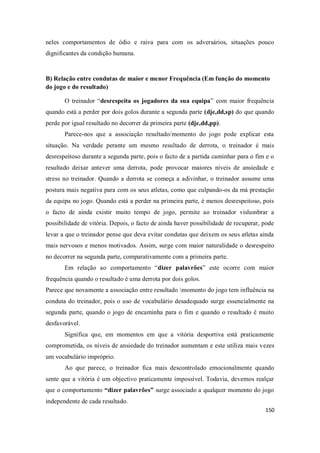 150
neles comportamentos de ódio e raiva para com os adversários, situações pouco
dignificantes da condição humana.
B) Relação entre condutas de maior e menor Frequência (Em função do momento
do jogo e do resultado)
O treinador “desrespeita os jogadores da sua equipa” com maior frequência
quando está a perder por dois golos durante a segunda parte (dje,dd,sp) do que quando
perde por igual resultado no decorrer da primeira parte (dje,dd,pp).
Parece-nos que a associação resultado/momento do jogo pode explicar esta
situação. Na verdade perante um mesmo resultado de derrota, o treinador é mais
desrespeitoso durante a segunda parte, pois o facto de a partida caminhar para o fim e o
resultado deixar antever uma derrota, pode provocar maiores níveis de ansiedade e
stress no treinador. Quando a derrota se começa a adivinhar, o treinador assume uma
postura mais negativa para com os seus atletas, como que culpando-os da má prestação
da equipa no jogo. Quando está a perder na primeira parte, é menos desrespeitoso, pois
o facto de ainda existir muito tempo de jogo, permite ao treinador vislumbrar a
possibilidade de vitória. Depois, o facto de ainda haver possibilidade de recuperar, pode
levar a que o treinador pense que deva evitar condutas que deixem os seus atletas ainda
mais nervosos e menos motivados. Assim, surge com maior naturalidade o desrespeito
no decorrer na segunda parte, comparativamente com a primeira parte.
Em relação ao comportamento “dizer palavrões” este ocorre com maior
frequência quando o resultado é uma derrota por dois golos.
Parece que novamente a associação entre resultado momento do jogo tem influência na
conduta do treinador, pois o uso de vocabulário desadequado surge essencialmente na
segunda parte, quando o jogo de encaminha para o fim e quando o resultado é muito
desfavorável.
Significa que, em momentos em que a vitória desportiva está praticamente
comprometida, os níveis de ansiedade do treinador aumentam e este utiliza mais vezes
um vocabulário impróprio.
Ao que parece, o treinador fica mais descontrolado emocionalmente quando
sente que a vitória é um objectivo praticamente impossível. Todavia, devemos realçar
que o comportamento “dizer palavrões” surge associado a qualquer momento do jogo
independente de cada resultado.
 