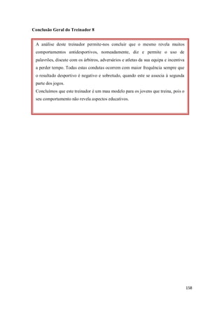 158
Conclusão Geral do Treinador 8
A análise deste treinador permite-nos concluir que o mesmo revela muitos
comportamentos antidesportivos, nomeadamente, diz e permite o uso de
palavrões, discute com os árbitros, adversários e atletas da sua equipa e incentiva
a perder tempo. Todas estas condutas ocorrem com maior frequência sempre que
o resultado desportivo é negativo e sobretudo, quando este se associa à segunda
parte dos jogos.
Concluímos que este treinador é um mau modelo para os jovens que treina, pois o
seu comportamento não revela aspectos educativos.
 