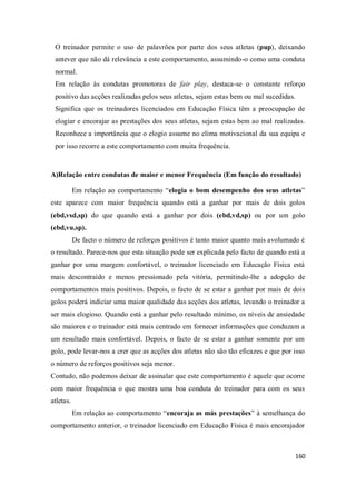 160
O treinador permite o uso de palavrões por parte dos seus atletas (pup), deixando
antever que não dá relevância a este comportamento, assumindo-o como uma conduta
normal.
Em relação às condutas promotoras de fair play, destaca-se o constante reforço
positivo das acções realizadas pelos seus atletas, sejam estas bem ou mal sucedidas.
Significa que os treinadores licenciados em Educação Física têm a preocupação de
elogiar e encorajar as prestações dos seus atletas, sejam estas bem ao mal realizadas.
Reconhece a importância que o elogio assume no clima motivacional da sua equipa e
por isso recorre a este comportamento com muita frequência.
A)Relação entre condutas de maior e menor Frequência (Em função do resultado)
Em relação ao comportamento “elogia o bom desempenho dos seus atletas”
este aparece com maior frequência quando está a ganhar por mais de dois golos
(ebd,vsd,sp) do que quando está a ganhar por dois (ebd,vd,sp) ou por um golo
(ebd,vu,sp).
De facto o número de reforços positivos é tanto maior quanto mais avolumado é
o resultado. Parece-nos que esta situação pode ser explicada pelo facto de quando está a
ganhar por uma margem confortável, o treinador licenciado em Educação Física está
mais descontraído e menos pressionado pela vitória, permitindo-lhe a adopção de
comportamentos mais positivos. Depois, o facto de se estar a ganhar por mais de dois
golos poderá indiciar uma maior qualidade das acções dos atletas, levando o treinador a
ser mais elogioso. Quando está a ganhar pelo resultado mínimo, os níveis de ansiedade
são maiores e o treinador está mais centrado em fornecer informações que conduzam a
um resultado mais confortável. Depois, o facto de se estar a ganhar somente por um
golo, pode levar-nos a crer que as acções dos atletas não são tão eficazes e que por isso
o número de reforços positivos seja menor.
Contudo, não podemos deixar de assinalar que este comportamento é aquele que ocorre
com maior frequência o que mostra uma boa conduta do treinador para com os seus
atletas.
Em relação ao comportamento “encoraja as más prestações” à semelhança do
comportamento anterior, o treinador licenciado em Educação Física é mais encorajador
 