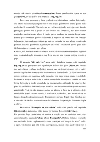 161
quando está a vencer por dois golos (emp,vd,sp), do que quando está a vencer por um
golo (emp,vu,sp) ou quando está empatado (emp,emp,sp).
Parece que novamente o factor resultado tem influência na conduta do treinador
que é tanto mais encorajador para com os seus atletas quando estes erram, quanto mais
confortável é o resultado. Não deixa de ser curioso o treinador encorajar mais às más
prestações quando está a ganhar do que quando está empatado, pois neste último
resultado a motivação dos atletas é crucial para a mudança da marcha do marcador.
Parece que o treinador quando o resultado é negativo, se centra mais em fornecer
informações que conduzam à vitória do que em encorajar os seus atletas perante más
posturas. Todavia, quando está a ganhar por um “score” confortável, parece que é mais
fácil desculpar os erros dos seus atletas.
Contudo, não podemos deixar de destacar o facto de este comportamento ser o segundo
mais evidenciado pelo treinador, o que deixa antever uma postura positiva perante o
jogo.
O treinador “diz palavrões” com maior frequência quando está empatado
(dp,emp,sp) do que quando está a ganhar por mais de dois golos (dp,vsd,sp). Parece-
nos que o factor resultado confortável assume aqui particular interesse, pois o maior
número de palavrões ocorre quando o resultado não é uma vitória. De facto, o resultado
menos positivo, ou indesejado pelo treinador, gera neste maior stress e ansiedade
levando-o a adoptar mais vezes o uso de vocabulário desadequado. Poderá ser uma
forma de libertar a tensão acumulada, ou simplesmente a utilização de palavrões faz
parte do vocabulário do treinador que as utiliza com maior insistência quando se sente
pressionado. Todavia, não podemos deixar de admirar o facto de a utilização deste
vocabulário ocorrer mesmo quando o resultado é confortável, pois muitas vezes os
festejos dos golos são acompanhados de um número elevado de palavrões. Significa que
o uso deste vocabulário assume diversos fins tais como: desaprovação, discussão, elogio
e reforço.
O treinador “desrespeita os seus atletas” mais vezes quando está empatado
(dje,emp,sp) do que quando está a ganhar por mais de dois golos (dje,vsd,sp).
Em primeiro lugar gostaríamos de realçar a relação que se estabelece entre este
comportamento e a conduta” elogia o bom desempenho”. De facto tínhamos concluído
que o treinador é mais elogioso quando está a vencer por uma margem de “score” maior
e agora verificamos que este é mais desrespeitoso, quando mais desfavorável for o
 