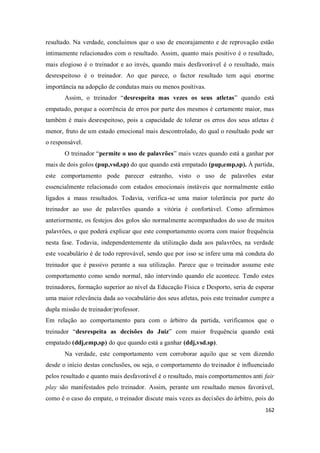 162
resultado. Na verdade, concluímos que o uso de encorajamento e de reprovação estão
intimamente relacionados com o resultado. Assim, quanto mais positivo é o resultado,
mais elogioso é o treinador e ao invés, quando mais desfavorável é o resultado, mais
desrespeitoso é o treinador. Ao que parece, o factor resultado tem aqui enorme
importância na adopção de condutas mais ou menos positivas.
Assim, o treinador “desrespeita mas vezes os seus atletas” quando está
empatado, porque a ocorrência de erros por parte dos mesmos é certamente maior, mas
também é mais desrespeitoso, pois a capacidade de tolerar os erros dos seus atletas é
menor, fruto de um estado emocional mais descontrolado, do qual o resultado pode ser
o responsável.
O treinador “permite o uso de palavrões” mais vezes quando está a ganhar por
mais de dois golos (pup,vsd,sp) do que quando está empatado (pup,emp,sp). À partida,
este comportamento pode parecer estranho, visto o uso de palavrões estar
essencialmente relacionado com estados emocionais instáveis que normalmente estão
ligados a maus resultados. Todavia, verifica-se uma maior tolerância por parte do
treinador ao uso de palavrões quando a vitória é confortável. Como afirmámos
anteriormente, os festejos dos golos são normalmente acompanhados do uso de muitos
palavrões, o que poderá explicar que este comportamento ocorra com maior frequência
nesta fase. Todavia, independentemente da utilização dada aos palavrões, na verdade
este vocabulário é de todo reprovável, sendo que por isso se infere uma má conduta do
treinador que é passivo perante a sua utilização. Parece que o treinador assume este
comportamento como sendo normal, não intervindo quando ele acontece. Tendo estes
treinadores, formação superior ao nível da Educação Física e Desporto, seria de esperar
uma maior relevância dada ao vocabulário dos seus atletas, pois este treinador cumpre a
dupla missão de treinador/professor.
Em relação ao comportamento para com o árbitro da partida, verificamos que o
treinador “desrespeita as decisões do Juiz” com maior frequência quando está
empatado (ddj,emp,sp) do que quando está a ganhar (ddj,vsd.sp).
Na verdade, este comportamento vem corroborar aquilo que se vem dizendo
desde o início destas conclusões, ou seja, o comportamento do treinador é influenciado
pelos resultado e quanto mais desfavorável é o resultado, mais comportamentos anti fair
play são manifestados pelo treinador. Assim, perante um resultado menos favorável,
como é o caso do empate, o treinador discute mais vezes as decisões do árbitro, pois do
 