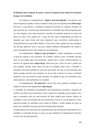 164
B) Relação entre condutas de maior e menor Frequência (Em função do momento
do jogo e do resultado)
Em relação ao comportamento “elogia o bom desempenho” este aparece com
maior frequência quando a vitória é superior a dois golos na segunda parte (ebd,vsd,sp).
De facto, ao que parece, o resultado confortável associado ao segundo momento do
jogo, parecem ser os factores que desencadeiam no treinador uma maior propensão para
ser mais elogioso, pois neste momento a questão do resultado desportivo já não está
posta em causa. Isto, poderá ser a causa de uma maior tranquilidade por parte do
treinador que desta forma está mais disponível para reconfortar positivamente o
comportamento dos seus atletas. Depois, o facto de se estar a ganhar por uma vantagem
tão elevada, pode-nos levar a crer que existam melhores desempenhos dos atletas e
como consequência disso, mais elogios às suas prestações.
O comportamento “elogia as más prestações” é muito semelhante ao anterior
no que diz respeito à sua ocorrência. Na verdade, verifica-se que o treinador encoraja
mais os seus atletas após más prestações, quando está a vencer confortavelmente no
decorrer da segunda parte (emp,vsd,sp). Parece-nos que o facto de estar a ganhar por
uma margem elevada numa altura do jogo já avançada, pode levar o treinador a
desculpar com mais facilidade os erros dos seus atletas. Ou seja, as más prestações dos
atletas quando ocorrem num momento em que já não colocam em causa o resultado
desportivo, são mais toleráveis pelo treinador, na medida em que são assumidas como
males menores, sem interferência no resultado.
O comportamento “diz palavrões” ocorre mais vezes quando o resultado é um
empate no decorrer da segunda parte (dp,emp,sp).
A utilização de vocabulário desadequado está normalmente associada a situações de
conflito e de maior stress emocional. Assim, o facto de o resultado ser um empate e de o
jogo se encontrar cada vez mais próximo do final, poderá gerar maiores índices de
ansiedade e stress no treinador que em virtude disso recorre ao uso de palavrões. Estes
palavrões podem ser utilizados como forma de libertar a tensão própria do jogo, ou
então este vocabulário faz parte do léxico utilizado pelo treinador.
Contudo, parece-nos claro que este comportamento está intimamente relacionado com o
resultado e o momento do jogo, ou seja, um mau resultado na segunda parte relaciona-
se com o uso de mais palavrões.
 