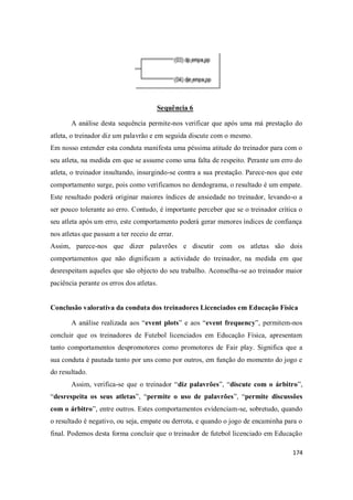 174
Sequência 6
A análise desta sequência permite-nos verificar que após uma má prestação do
atleta, o treinador diz um palavrão e em seguida discute com o mesmo.
Em nosso entender esta conduta manifesta uma péssima atitude do treinador para com o
seu atleta, na medida em que se assume como uma falta de respeito. Perante um erro do
atleta, o treinador insultando, insurgindo-se contra a sua prestação. Parece-nos que este
comportamento surge, pois como verificamos no dendograma, o resultado é um empate.
Este resultado poderá originar maiores índices de ansiedade no treinador, levando-o a
ser pouco tolerante ao erro. Contudo, é importante perceber que se o treinador crítica o
seu atleta após um erro, este comportamento poderá gerar menores índices de confiança
nos atletas que passam a ter receio de errar.
Assim, parece-nos que dizer palavrões e discutir com os atletas são dois
comportamentos que não dignificam a actividade do treinador, na medida em que
desrespeitam aqueles que são objecto do seu trabalho. Aconselha-se ao treinador maior
paciência perante os erros dos atletas.
Conclusão valorativa da conduta dos treinadores Licenciados em Educação Física
A análise realizada aos “event plots” e aos “event frequency”, permitem-nos
concluir que os treinadores de Futebol licenciados em Educação Física, apresentam
tanto comportamentos despromotores como promotores de Fair play. Significa que a
sua conduta é pautada tanto por uns como por outros, em função do momento do jogo e
do resultado.
Assim, verifica-se que o treinador “diz palavrões”, “discute com o árbitro”,
“desrespeita os seus atletas”, “permite o uso de palavrões”, “permite discussões
com o árbitro”, entre outros. Estes comportamentos evidenciam-se, sobretudo, quando
o resultado é negativo, ou seja, empate ou derrota, e quando o jogo de encaminha para o
final. Podemos desta forma concluir que o treinador de futebol licenciado em Educação
 