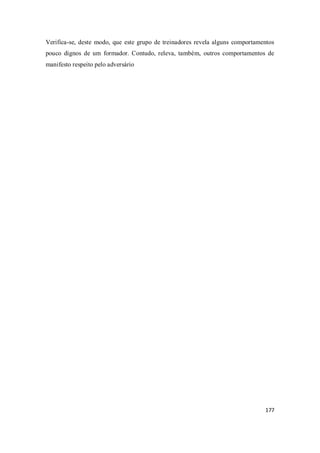 177
Verifica-se, deste modo, que este grupo de treinadores revela alguns comportamentos
pouco dignos de um formador. Contudo, releva, também, outros comportamentos de
manifesto respeito pelo adversário
 