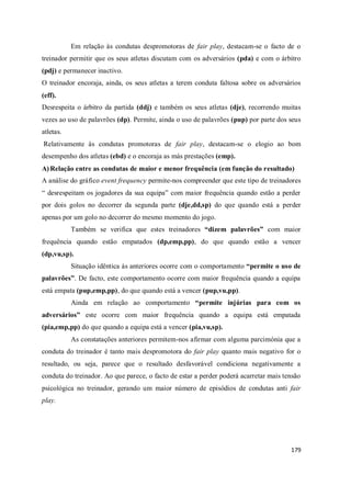 179
Em relação às condutas despromotoras de fair play, destacam-se o facto de o
treinador permitir que os seus atletas discutam com os adversários (pda) e com o árbitro
(pdj) e permanecer inactivo.
O treinador encoraja, ainda, os seus atletas a terem conduta faltosa sobre os adversários
(eff).
Desrespeita o árbitro da partida (ddj) e também os seus atletas (dje), recorrendo muitas
vezes ao uso de palavrões (dp). Permite, ainda o uso de palavrões (pup) por parte dos seus
atletas.
Relativamente às condutas promotoras de fair play, destacam-se o elogio ao bom
desempenho dos atletas (ebd) e o encoraja as más prestações (emp).
A) Relação entre as condutas de maior e menor frequência (em função do resultado)
A análise do gráfico event frequency permite-nos compreender que este tipo de treinadores
“ desrespeitam os jogadores da sua equipa” com maior frequência quando estão a perder
por dois golos no decorrer da segunda parte (dje,dd,sp) do que quando está a perder
apenas por um golo no decorrer do mesmo momento do jogo.
Também se verifica que estes treinadores “dizem palavrões” com maior
frequência quando estão empatados (dp,emp,pp), do que quando estão a vencer
(dp,vu,sp).
Situação idêntica às anteriores ocorre com o comportamento “permite o uso de
palavrões”. De facto, este comportamento ocorre com maior frequência quando a equipa
está empata (pup,emp,pp), do que quando está a vencer (pup,vu,pp).
Ainda em relação ao comportamento “permite injúrias para com os
adversários” este ocorre com maior frequência quando a equipa está empatada
(pia,emp,pp) do que quando a equipa está a vencer (pia,vu,sp).
As constatações anteriores permitem-nos afirmar com alguma parcimónia que a
conduta do treinador é tanto mais despromotora do fair play quanto mais negativo for o
resultado, ou seja, parece que o resultado desfavorável condiciona negativamente a
conduta do treinador. Ao que parece, o facto de estar a perder poderá acarretar mais tensão
psicológica no treinador, gerando um maior número de episódios de condutas anti fair
play.
 