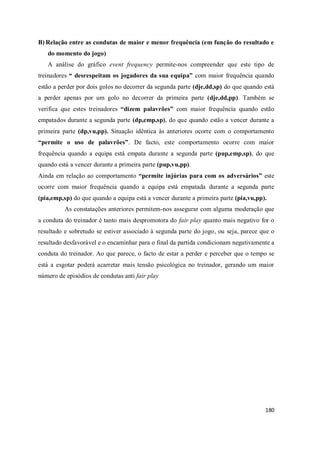 180
B) Relação entre as condutas de maior e menor frequência (em função do resultado e
do momento do jogo)
A análise do gráfico event frequency permite-nos compreender que este tipo de
treinadores “ desrespeitam os jogadores da sua equipa” com maior frequência quando
estão a perder por dois golos no decorrer da segunda parte (dje,dd,sp) do que quando está
a perder apenas por um golo no decorrer da primeira parte (dje,dd,pp). Também se
verifica que estes treinadores “dizem palavrões” com maior frequência quando estão
empatados durante a segunda parte (dp,emp,sp), do que quando estão a vencer durante a
primeira parte (dp,vu,pp). Situação idêntica às anteriores ocorre com o comportamento
“permite o uso de palavrões”. De facto, este comportamento ocorre com maior
frequência quando a equipa está empata durante a segunda parte (pup,emp,sp), do que
quando está a vencer durante a primeira parte (pup,vu,pp).
Ainda em relação ao comportamento “permite injúrias para com os adversários” este
ocorre com maior frequência quando a equipa está empatada durante a segunda parte
(pia,emp,sp) do que quando a equipa está a vencer durante a primeira parte (pia,vu,pp).
As constatações anteriores permitem-nos assegurar com alguma moderação que
a conduta do treinador é tanto mais despromotora do fair play quanto mais negativo for o
resultado e sobretudo se estiver associado à segunda parte do jogo, ou seja, parece que o
resultado desfavorável e o encaminhar para o final da partida condicionam negativamente a
conduta do treinador. Ao que parece, o facto de estar a perder e perceber que o tempo se
está a esgotar poderá acarretar mais tensão psicológica no treinador, gerando um maior
número de episódios de condutas anti fair play
 