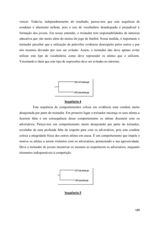 189
vencer. Todavia, independetemente do resultado, parece-nos que esta sequência de
condutas é altamente nefasta, pois o uso de vocabulário desadequado é prejudicial à
formação dos jovens. Em nosso entender, o treinador tem responsabilidades de natureza
educativa que vão muito além do ensino do jogo de futebol. Nessa medida, é importante o
treinador perceber que a utilização de palavrões evidencia desrespeito pelos outros e por
nós mesmos devendo por isso ser evitado. Assim, o treinador não deve apenas evitar
utilizar este tipo de vocabulário, como deve repreender os atletas que o utilizem.
Veiculando a ideia que este tipo de expressões deve ser evitadas ao máximo.
Sequência 4
Esta sequência de comportamentos coloca em evidência uma conduta muito
desajustada por parte do treinador. Em primeiro lugar o treinador encoraja os seus atletas a
fazerem falta e em consequência desse comportamento os atletas discutem com os
adversários. Parece-nos um comportamento muito desajustado por parte do treinador,
revelador de uma profunda falta de respeito para com os adversários, pois esta conduta
coloca a integridade física dos outros atletas em causa. É um comportamento que impele e
motiva os atletas a serem violentos com os adversários, potenciando a sua agressividade.
Deve o treinador de jovens incentivar os mesmos as respeitarem os adversários, enquanto
elementos indispensáveis à competição.
Sequência 5
 