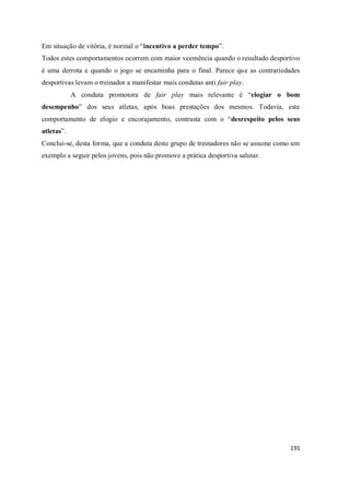 191
Em situação de vitória, é normal o “incentivo a perder tempo”.
Todos estes comportamentos ocorrem com maior veemência quando o resultado desportivo
é uma derrota e quando o jogo se encaminha para o final. Parece que as contrariedades
desportivas levam o treinador a manifestar mais condutas anti fair play.
A conduta promotora de fair play mais relevante é “elogiar o bom
desempenho” dos seus atletas, após boas prestações dos mesmos. Todavia, este
comportamento de elogio e encorajamento, contrasta com o “desrespeito pelos seus
atletas”.
Conclui-se, desta forma, que a conduta deste grupo de treinadores não se assume como um
exemplo a seguir pelos jovens, pois não promove a prática desportiva salutar.
 
