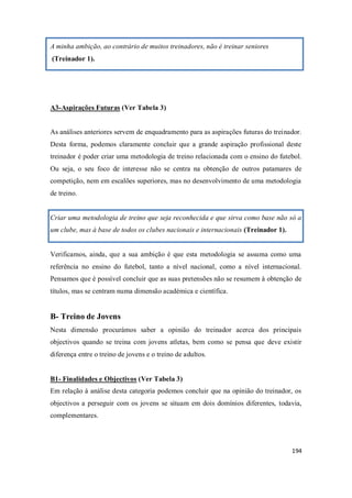 194
A minha ambição, ao contrário de muitos treinadores, não é treinar seniores
(Treinador 1).
A3-Aspirações Futuras (Ver Tabela 3)
As análises anteriores servem de enquadramento para as aspirações futuras do treinador.
Desta forma, podemos claramente concluir que a grande aspiração profissional deste
treinador é poder criar uma metodologia de treino relacionada com o ensino do futebol.
Ou seja, o seu foco de interesse não se centra na obtenção de outros patamares de
competição, nem em escalões superiores, mas no desenvolvimento de uma metodologia
de treino.
Criar uma metodologia de treino que seja reconhecida e que sirva como base não só a
um clube, mas à base de todos os clubes nacionais e internacionais (Treinador 1).
Verificamos, ainda, que a sua ambição é que esta metodologia se assuma como uma
referência no ensino do futebol, tanto a nível nacional, como a nível internacional.
Pensamos que é possível concluir que as suas pretensões não se resumem à obtenção de
títulos, mas se centram numa dimensão académica e científica.
B- Treino de Jovens
Nesta dimensão procurámos saber a opinião do treinador acerca dos principais
objectivos quando se treina com jovens atletas, bem como se pensa que deve existir
diferença entre o treino de jovens e o treino de adultos.
B1- Finalidades e Objectivos (Ver Tabela 3)
Em relação à análise desta categoria podemos concluir que na opinião do treinador, os
objectivos a perseguir com os jovens se situam em dois domínios diferentes, todavia,
complementares.
 