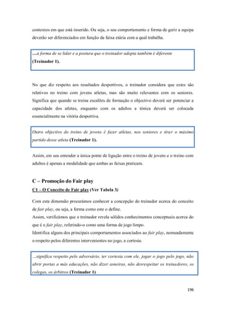 196
contextos em que está inserido. Ou seja, o seu comportamento e forma de gerir a equipa
deverão ser diferenciados em função da faixa etária com a qual trabalha.
…a forma de se lidar e a postura que o treinador adopta também é diferente
(Treinador 1).
No que diz respeito aos resultados desportivos, o treinador considera que estes são
relativos no treino com jovens atletas, mas são muito relevantes com os seniores.
Significa que quando se treina escalões de formação o objectivo deverá ser potenciar a
capacidade dos atletas, enquanto com os adultos a tónica deverá ser colocada
essencialmente na vitória desportiva.
Outro objectivo do treino de jovens é fazer atletas, nos seniores e tirar o máximo
partido desse atleta (Treinador 1).
Assim, em seu entender a única ponte de ligação entre o treino de jovens e o treino com
adultos é apenas a modalidade que ambas as faixas praticam.
C – Promoção do Fair play
C1 – O Conceito de Fair play (Ver Tabela 3)
Com esta dimensão procurámos conhecer a concepção do treinador acerca do conceito
de fair play, ou seja, a forma como este o define.
Assim, verificámos que o treinador revela sólidos conhecimentos conceptuais acerca do
que é o fair play, referindo-o como uma forma de jogo limpo.
Identifica alguns dos principais comportamentos associados ao fair play, nomeadamente
o respeito pelos diferentes intervenientes no jogo, a cortesia.
…significa respeito pelo adversário, ter cortesia com ele, jogar o jogo pelo jogo, não
abrir portas a más educações, não dizer asneiras, não desrespeitar os treinadores, os
colegas, os árbitros (Treinador 1)
 