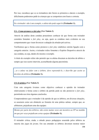 198
Por isso, reconhece que se os treinadores não forem os primeiros a darem o exemplo,
dificilmente poderemos pedir às crianças que se comportem com lisura e cortesia.
Se o treinador não é um exemplo, o atleta não pode segui-lo (Treinador 1).
C4 – Como promove o fair play (Ver Tabela 3)
Através da análise desta conduta procurámos conhecer de que forma este treinador
considera fomentar o fair play, ou seja, quais as condutas mais evidentes no seu
comportamento que visam favorecer a adopção de atitudes pró activas.
Verificámos que a forma como promove o fair play estabelece estreita ligação com a
categoria anterior. Assim, o treinador refere fomentar o Espírito Desportivo através da
sua conduta, ou seja, dando ele mesmo o exemplo.
A título de exemplo refere não permitir que os atletas discutam as decisões do árbitro e
sempre que isso ocorre intervém, aconselhando alguma parcimónia.
…se o atleta vai falar com o árbitro, devo repreende-lo, e dizer-lhe que aceite as
decisões do árbitros (Treinador 1).
C5- O árbitro (Ver Tabela 3)
Com esta categoria tivemos como objectivo conhecer a opinião do treinador
relativamente à forma como o árbitro da partida pode ou não promover o fair play,
permitindo-nos tirar algumas conclusões.
Compreendemos que o treinador é da opinião de que os árbitros, em diversas situações,
se assumem como um obstáculo ao fomento de uma prática salutar, sempre que, ao
arbitrarem, prejudicam uma das equipas.
Mesmo por parte dos árbitros, não existe muitas vezes um incentivo ao FP na medida
em que por vezes prejudicam certas equipas (Treinador 1).
O treinador critica, ainda, a atitude pouco pedagógica assumida pelos árbitros na
maioria dos jogos de jovens. Em seu entender os árbitros deveriam mostrar maior
 