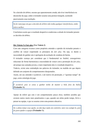 202
Se a decisão do árbitro, mesmo que aparentemente errada, não tiver interferência no
desenrolar do jogo, então o treinador assume uma postura tranquila, aceitando
passivamente essa resolução.
Se for num jogo em que a decisão do árbitro não tenha qualquer interferência, então
tolero melhor.
Concluímos assim que o resultado desportivo condiciona a atitude do treinador perante
as decisões do árbitro.
D4- Vitória Vs Fair play (Ver Tabela 3)
Com esta categoria tivemos como propósito entender a opinião do treinador perante o
conflito de vencer respeitando os princípios do fair play. Ou seja, se diante a
necessidade de ganhar este é apologista da aceitação de condutas de batota.
O treinador começa por considerar que é fundamental no futebol, conseguirmos
relacionar de forma harmoniosa a necessidade de vencer com a promoção do fair play,
até porque nas camadas jovens, o mais importante não é o resultado desportivo.
Todavia, existe uma contradição nas palavras do treinador, na medida em que depois
defende um conjunto de comportamentos desajustados.
Assim, em seu entender é aceitável, e até motivo de promoção, o “queimar tempo” de
jogo, como estratégia de jogo.
É aceitável, pois se estou a ganhar tenho de manter a bola fora da baliza
(Treinador 1).
Apesar de referir que este é um comportamento pouco ético, também acredita que
existem outros muito mais penalizantes e que, quando um atleta perde tempo, fá-lo a
pensar na equipa, o que se assume como uma postura educativa.
Se o atleta tomar essa opção, eu não faço nada em contrário, nem vou castigá-lo, pois
fez para ajudar a equipa (Treinador 1).
 