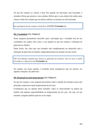 203
No que diz respeito ao colocar a bola fora quando um adversário está lesionado, o
treinador afirma que promove essa conduta. Refere que os seus atletas têm ordens para
colocar a bola fora sempre que um atleta contrário se encontre no solo lesionado.
Sou apologista de pôr sempre a bola fora, SEMPRE (Treinador 1).
D5- Vocabulário (Ver Tabela 3)
Nesta categoria pretendemos descobrir qual a percepção que o treinador tem do seu
vocabulário em campo, bem como, a sua opinião no que diz respeito à utilização de
palavrões no futebol.
Desta forma, fica claro que este treinador está completamente em desacordo com a
utilização de palavrões no futebol, independentemente da situação em que ocorra.
Não há nenhuma situação que mereça a aplicação de asneiras, mas às vezes a malta
descuida-se e depois já está (Treinador 1).
No entanto, em nossa opinião, o treinador deixa transparecer que ele mesmo, em
algumas situações, diz palavrões.
D6- Responsáveis pela despromoção (Ver Tabela 3)
No que diz respeito a esta categoria procurámos saber a opinião do treinador acerca dos
principais responsáveis pela despromoção do fair play.
Constatamos que na opinião deste treinador, todos os intervenientes na prática do
futebol, têm alguma responsabilidade na despromoção do fair play. Ou seja, em seu
entender, ninguém poderá esquivar-se de culpas.
 