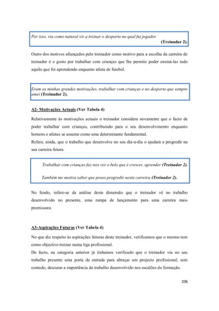206
Por isso, via como natural vir a treinar o desporto no qual fui jogador
(Treinador 2).
Outro dos motivos afiançados pelo treinador como motivo para a escolha da carreira de
treinador é o gosto por trabalhar com crianças que lhe permite poder ensiná-las tudo
aquilo que foi aprendendo enquanto atleta de futebol.
Eram as minhas grandes motivações, trabalhar com crianças e no desporto que sempre
amei (Treinador 2).
A2- Motivações Actuais (Ver Tabela 4)
Relativamente às motivações actuais o treinador considera novamente que o facto de
poder trabalhar com crianças, contribuindo para o seu desenvolvimento enquanto
homens e atletas se assume como uma determinante fundamental.
Refere, ainda, que o trabalho que desenvolve no seu dia-a-dia o ajudará a progredir na
sua carreira futura.
Trabalhar com crianças faz-nos ver o belo que é crescer, aprender (Treinador 2).
Também me motiva saber que posso progredir nesta carreira (Treinador 2).
No fundo, infere-se da análise desta dimensão que o treinador vê no trabalho
desenvolvido no presente, uma rampa de lançamento para uma carreira mais
promissora.
A3-Aspirações Futuras (Ver Tabela 4)
No que diz respeito às aspirações futuras deste treinador, verificamos que o mesmo tem
como objectivo treinar numa liga profissional.
De facto, na categoria anterior já tínhamos verificado que o treinador via no seu
trabalho presente uma porta de entrada para abraçar um projecto profissional, sem
contudo, descurar a importância do trabalho desenvolvido nos escalões de formação.
 
