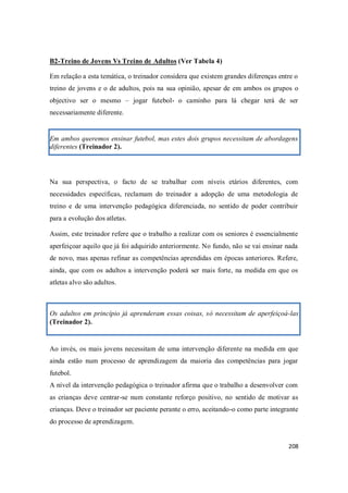 208
B2-Treino de Jovens Vs Treino de Adultos (Ver Tabela 4)
Em relação a esta temática, o treinador considera que existem grandes diferenças entre o
treino de jovens e o de adultos, pois na sua opinião, apesar de em ambos os grupos o
objectivo ser o mesmo – jogar futebol- o caminho para lá chegar terá de ser
necessariamente diferente.
Em ambos queremos ensinar futebol, mas estes dois grupos necessitam de abordagens
diferentes (Treinador 2).
Na sua perspectiva, o facto de se trabalhar com níveis etários diferentes, com
necessidades específicas, reclamam do treinador a adopção de uma metodologia de
treino e de uma intervenção pedagógica diferenciada, no sentido de poder contribuir
para a evolução dos atletas.
Assim, este treinador refere que o trabalho a realizar com os seniores é essencialmente
aperfeiçoar aquilo que já foi adquirido anteriormente. No fundo, não se vai ensinar nada
de novo, mas apenas refinar as competências aprendidas em épocas anteriores. Refere,
ainda, que com os adultos a intervenção poderá ser mais forte, na medida em que os
atletas alvo são adultos.
Os adultos em princípio já aprenderam essas coisas, só necessitam de aperfeiçoá-las
(Treinador 2).
Ao invés, os mais jovens necessitam de uma intervenção diferente na medida em que
ainda estão num processo de aprendizagem da maioria das competências para jogar
futebol.
A nível da intervenção pedagógica o treinador afirma que o trabalho a desenvolver com
as crianças deve centrar-se num constante reforço positivo, no sentido de motivar as
crianças. Deve o treinador ser paciente perante o erro, aceitando-o como parte integrante
do processo de aprendizagem.
 