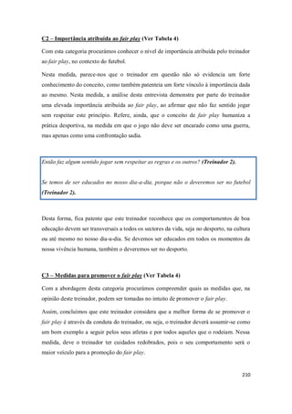210
C2 – Importância atribuída ao fair play (Ver Tabela 4)
Com esta categoria procurámos conhecer o nível de importância atribuída pelo treinador
ao fair play, no contexto do futebol.
Nesta medida, parece-nos que o treinador em questão não só evidencia um forte
conhecimento do conceito, como também patenteia um forte vínculo à importância dada
ao mesmo. Nesta medida, a análise desta entrevista demonstra por parte do treinador
uma elevada importância atribuída ao fair play, ao afirmar que não faz sentido jogar
sem respeitar este princípio. Refere, ainda, que o conceito de fair play humaniza a
prática desportiva, na medida em que o jogo não deve ser encarado como uma guerra,
mas apenas como uma confrontação sadia.
Então faz algum sentido jogar sem respeitar as regras e os outros? (Treinador 2).
Se temos de ser educados no nosso dia-a-dia, porque não o deveremos ser no futebol
(Treinador 2).
Desta forma, fica patente que este treinador reconhece que os comportamentos de boa
educação devem ser transversais a todos os sectores da vida, seja no desporto, na cultura
ou até mesmo no nosso dia-a-dia. Se devemos ser educados em todos os momentos da
nossa vivência humana, também o deveremos ser no desporto.
C3 – Medidas para promover o fair play (Ver Tabela 4)
Com a abordagem desta categoria procurámos compreender quais as medidas que, na
opinião deste treinador, podem ser tomadas no intuito de promover o fair play.
Assim, concluímos que este treinador considera que a melhor forma de se promover o
fair play é através da conduta do treinador, ou seja, o treinador deverá assumir-se como
um bom exemplo a seguir pelos seus atletas e por todos aqueles que o rodeiam. Nessa
medida, deve o treinador ter cuidados redobrados, pois o seu comportamento será o
maior veículo para a promoção do fair play.
 