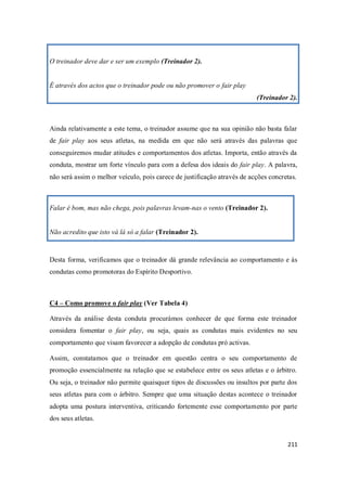 211
O treinador deve dar e ser um exemplo (Treinador 2).
É através dos actos que o treinador pode ou não promover o fair play
(Treinador 2).
Ainda relativamente a este tema, o treinador assume que na sua opinião não basta falar
de fair play aos seus atletas, na medida em que não será através das palavras que
conseguiremos mudar atitudes e comportamentos dos atletas. Importa, então através da
conduta, mostrar um forte vínculo para com a defesa dos ideais do fair play. A palavra,
não será assim o melhor veículo, pois carece de justificação através de acções concretas.
Falar é bom, mas não chega, pois palavras levam-nas o vento (Treinador 2).
Não acredito que isto vá lá só a falar (Treinador 2).
Desta forma, verificamos que o treinador dá grande relevância ao comportamento e às
condutas como promotoras do Espírito Desportivo.
C4 – Como promove o fair play (Ver Tabela 4)
Através da análise desta conduta procurámos conhecer de que forma este treinador
considera fomentar o fair play, ou seja, quais as condutas mais evidentes no seu
comportamento que visam favorecer a adopção de condutas pró activas.
Assim, constatamos que o treinador em questão centra o seu comportamento de
promoção essencialmente na relação que se estabelece entre os seus atletas e o árbitro.
Ou seja, o treinador não permite quaisquer tipos de discussões ou insultos por parte dos
seus atletas para com o árbitro. Sempre que uma situação destas acontece o treinador
adopta uma postura interventiva, criticando fortemente esse comportamento por parte
dos seus atletas.
 