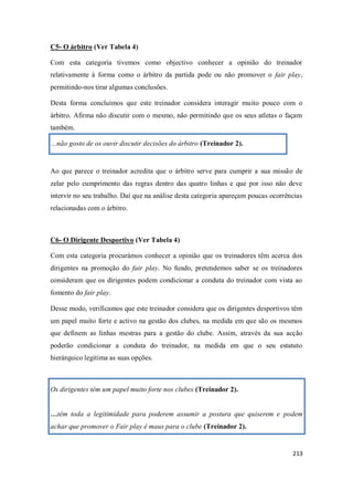 213
C5- O árbitro (Ver Tabela 4)
Com esta categoria tivemos como objectivo conhecer a opinião do treinador
relativamente à forma como o árbitro da partida pode ou não promover o fair play,
permitindo-nos tirar algumas conclusões.
Desta forma concluímos que este treinador considera interagir muito pouco com o
árbitro. Afirma não discutir com o mesmo, não permitindo que os seus atletas o façam
também.
…não gosto de os ouvir discutir decisões do árbitro (Treinador 2).
Ao que parece o treinador acredita que o árbitro serve para cumprir a sua missão de
zelar pelo cumprimento das regras dentro das quatro linhas e que por isso não deve
intervir no seu trabalho. Daí que na análise desta categoria apareçam poucas ocorrências
relacionadas com o árbitro.
C6- O Dirigente Desportivo (Ver Tabela 4)
Com esta categoria procurámos conhecer a opinião que os treinadores têm acerca dos
dirigentes na promoção do fair play. No fundo, pretendemos saber se os treinadores
consideram que os dirigentes podem condicionar a conduta do treinador com vista ao
fomento do fair play.
Desse modo, verificamos que este treinador considera que os dirigentes desportivos têm
um papel muito forte e activo na gestão dos clubes, na medida em que são os mesmos
que definem as linhas mestras para a gestão do clube. Assim, através da sua acção
poderão condicionar a conduta do treinador, na medida em que o seu estatuto
hierárquico legitima as suas opções.
Os dirigentes têm um papel muito forte nos clubes (Treinador 2).
…têm toda a legitimidade para poderem assumir a postura que quiserem e podem
achar que promover o Fair play é maus para o clube (Treinador 2).
 