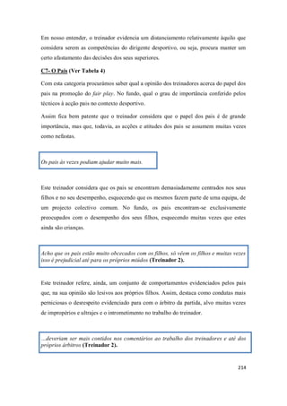 214
Em nosso entender, o treinador evidencia um distanciamento relativamente àquilo que
considera serem as competências do dirigente desportivo, ou seja, procura manter um
certo afastamento das decisões dos seus superiores.
C7- O Pais (Ver Tabela 4)
Com esta categoria procurámos saber qual a opinião dos treinadores acerca do papel dos
pais na promoção do fair play. No fundo, qual o grau de importância conferido pelos
técnicos à acção pais no contexto desportivo.
Assim fica bem patente que o treinador considera que o papel dos pais é de grande
importância, mas que, todavia, as acções e atitudes dos pais se assumem muitas vezes
como nefastas.
Os pais às vezes podiam ajudar muito mais.
Este treinador considera que os pais se encontram demasiadamente centrados nos seus
filhos e no seu desempenho, esquecendo que os mesmos fazem parte de uma equipa, de
um projecto colectivo comum. No fundo, os pais encontram-se exclusivamente
preocupados com o desempenho dos seus filhos, esquecendo muitas vezes que estes
ainda são crianças.
Acho que os pais estão muito obcecados com os filhos, só vêem os filhos e muitas vezes
isso é prejudicial até para os próprios miúdos (Treinador 2).
Este treinador refere, ainda, um conjunto de comportamentos evidenciados pelos pais
que, na sua opinião são lesivos aos próprios filhos. Assim, destaca como condutas mais
perniciosas o desrespeito evidenciado para com o árbitro da partida, alvo muitas vezes
de impropérios e ultrajes e o intrometimento no trabalho do treinador.
…deveriam ser mais contidos nos comentários ao trabalho dos treinadores e até dos
próprios árbitros (Treinador 2).
 