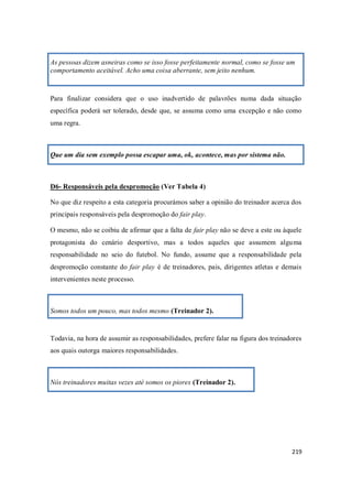 219
As pessoas dizem asneiras como se isso fosse perfeitamente normal, como se fosse um
comportamento aceitável. Acho uma coisa aberrante, sem jeito nenhum.
Para finalizar considera que o uso inadvertido de palavrões numa dada situação
específica poderá ser tolerado, desde que, se assuma como uma excepção e não como
uma regra.
Que um dia sem exemplo possa escapar uma, ok, acontece, mas por sistema não.
D6- Responsáveis pela despromoção (Ver Tabela 4)
No que diz respeito a esta categoria procurámos saber a opinião do treinador acerca dos
principais responsáveis pela despromoção do fair play.
O mesmo, não se coibiu de afirmar que a falta de fair play não se deve a este ou àquele
protagonista do cenário desportivo, mas a todos aqueles que assumem alguma
responsabilidade no seio do futebol. No fundo, assume que a responsabilidade pela
despromoção constante do fair play é de treinadores, pais, dirigentes atletas e demais
intervenientes neste processo.
Somos todos um pouco, mas todos mesmo (Treinador 2).
Todavia, na hora de assumir as responsabilidades, prefere falar na figura dos treinadores
aos quais outorga maiores responsabilidades.
Nós treinadores muitas vezes até somos os piores (Treinador 2).
 
