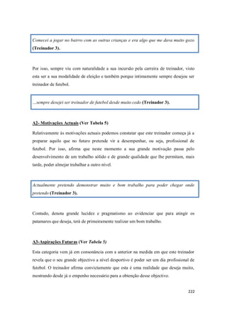 222
Comecei a jogar no bairro com as outras crianças e era algo que me dava muito gozo
(Treinador 3).
Por isso, sempre viu com naturalidade a sua incursão pela carreira de treinador, visto
esta ser a sua modalidade de eleição e também porque intimamente sempre desejou ser
treinador de futebol.
…sempre desejei ser treinador de futebol desde muito cedo (Treinador 3).
A2- Motivações Actuais (Ver Tabela 5)
Relativamente às motivações actuais podemos constatar que este treinador começa já a
preparar aquilo que no futuro pretende vir a desempenhar, ou seja, profissional de
futebol. Por isso, afirma que neste momento a sua grande motivação passa pelo
desenvolvimento de um trabalho sólido e de grande qualidade que lhe permitam, mais
tarde, poder almejar trabalhar a outro nível.
Actualmente pretendo demonstrar muito e bom trabalho para poder chegar onde
pretendo (Treinador 3).
Contudo, denota grande lucidez e pragmatismo ao evidenciar que para atingir os
patamares que deseja, terá de primeiramente realizar um bom trabalho.
A3-Aspirações Futuras (Ver Tabela 5)
Esta categoria vem já em consonância com a anterior na medida em que este treinador
revela que o seu grande objectivo a nível desportivo é poder ser um dia profissional de
futebol. O treinador afirma convictamente que esta é uma realidade que deseja muito,
mostrando desde já o empenho necessário para a obtenção desse objectivo.
 