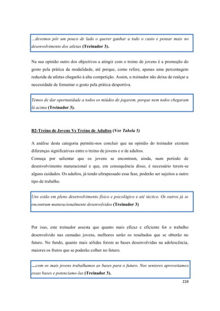 224
…devemos pôr um pouco de lado o querer ganhar a todo o custo e pensar mais no
desenvolvimento dos atletas (Treinador 3).
Na sua opinião outro dos objectivos a atingir com o treino de jovens é a promoção do
gosto pela prática da modalidade, até porque, como refere, apenas uma percentagem
reduzida de atletas chegarão à alta competição. Assim, o treinador não deixa de realçar a
necessidade de fomentar o gosto pela prática desportiva.
Temos de dar oportunidade a todos os miúdos de jogarem, porque nem todos chegaram
lá acima (Treinador 3).
B2-Treino de Jovens Vs Treino de Adultos (Ver Tabela 5)
A análise desta categoria permite-nos concluir que na opinião do treinador existem
diferenças significativas entre o treino de jovens e o de adultos.
Começa por salientar que os jovens se encontram, ainda, num período de
desenvolvimento maturacional e que, em consequência disso, é necessário terem-se
alguns cuidados. Os adultos, já tendo ultrapassado essa fase, poderão ser sujeitos a outro
tipo de trabalho.
Uns estão em pleno desenvolvimento físico e psicológico e até táctico. Os outros já se
encontram maturacionalmente desenvolvidos (Treinador 3)
Por isso, este treinador assesta que quanto mais eficaz e eficiente for o trabalho
desenvolvido nas camadas jovens, melhores serão os resultados que se obterão no
futuro. No fundo, quanto mais sólidas forem as bases desenvolvidas na adolescência,
maiores os frutos que se poderão colher no futuro.
…com os mais jovens trabalhamos as bases para o futuro, Nos seniores aproveitamos
essas bases e potenciamo-las (Treinador 3).
 