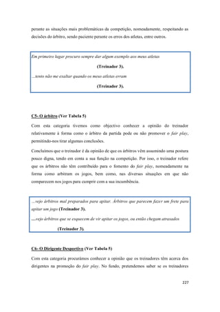 227
perante as situações mais problemáticas da competição, nomeadamente, respeitando as
decisões do árbitro, sendo paciente perante os erros dos atletas, entre outros.
Em primeiro lugar procuro sempre dar algum exemplo aos meus atletas
(Treinador 3).
…tento não me exaltar quando os meus atletas erram
(Treinador 3).
C5- O árbitro (Ver Tabela 5)
Com esta categoria tivemos como objectivo conhecer a opinião do treinador
relativamente à forma como o árbitro da partida pode ou não promover o fair play,
permitindo-nos tirar algumas conclusões.
Concluímos que o treinador é da opinião de que os árbitros vêm assumindo uma postura
pouco digna, tendo em conta a sua função na competição. Por isso, o treinador refere
que os árbitros não têm contribuído para o fomento do fair play, nomeadamente na
forma como arbitram os jogos, bem como, nas diversas situações em que não
comparecem nos jogos para cumprir com a sua incumbência.
…vejo árbitros mal preparados para apitar. Árbitros que parecem fazer um frete para
apitar um jogo (Treinador 3).
…vejo árbitros que se esquecem de vir apitar os jogos, ou então chegam atrasados
(Treinador 3).
C6- O Dirigente Desportivo (Ver Tabela 5)
Com esta categoria procurámos conhecer a opinião que os treinadores têm acerca dos
dirigentes na promoção do fair play. No fundo, pretendemos saber se os treinadores
 