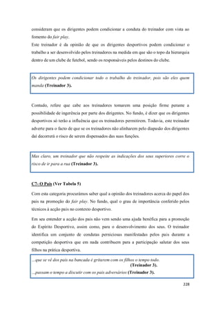 228
consideram que os dirigentes podem condicionar a conduta do treinador com vista ao
fomento do fair play.
Este treinador é da opinião de que os dirigentes desportivos podem condicionar o
trabalho a ser desenvolvido pelos treinadores na medida em que são o topo da hierarquia
dentro de um clube de futebol, sendo os responsáveis pelos destinos do clube.
Os dirigentes podem condicionar todo o trabalho do treinador, pois são eles quem
manda (Treinador 3).
Contudo, refere que cabe aos treinadores tomarem uma posição firme perante a
possibilidade de ingerência por parte dos dirigentes. No fundo, é dizer que os dirigentes
desportivos só terão a influência que os treinadores permitirem. Todavia, este treinador
adverte para o facto de que se os treinadores não alinharem pelo diapasão dos dirigentes
daí decorrerá o risco de serem dispensados das suas funções.
Mas claro, um treinador que não respeite as indicações dos seus superiores corre o
risco de ir para a rua (Treinador 3).
C7- O Pais (Ver Tabela 5)
Com esta categoria procurámos saber qual a opinião dos treinadores acerca do papel dos
pais na promoção do fair play. No fundo, qual o grau de importância conferido pelos
técnicos à acção pais no contexto desportivo.
Em seu entender a acção dos pais não vem sendo uma ajuda benéfica para a promoção
do Espírito Desportivo, assim como, para o desenvolvimento dos seus. O treinador
identifica um conjunto de condutas perniciosas manifestadas pelos pais durante a
competição desportiva que em nada contribuem para a participação salutar dos seus
filhos na prática desportiva.
…que se vê dos pais na bancada é gritarem com os filhos o tempo todo.
(Treinador 3).
…passam o tempo a discutir com os pais adversários (Treinador 3).
 