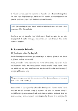 229
O treinador assevera que os pais encontram-se obcecados com o desempenho desportivo
dos filhos e não compreendem que, através das suas condutas, só lesam a prestação dos
mesmos, na medida em que criam demasiada pressão psicológica.
…pais que não dão espaço aos miúdos para se desenvolverem. Pais obcecados com o
sucesso dos filhos (Treinador 3).
Conclui-se que este treinador é da opinião que a função dos pais não tem sido
desempenhada da melhor forma, pois não contribui para a criação de um clima salutar
da prática desportiva.
D- Despromoção do fair play
D1- Conduta dos atletas (Ver Tabela 5)
Nesta categoria procurámos saber qual a intervenção do treinador quando os seus atletas
evidenciam condutas anti fair play.
Assim, o treinador afirma que assume uma postura activa sempre que os seus atletas
discutem com o árbitro, pois em seu entender a função do atleta é jogar. Assim, refere
que sempre que um atleta seu discute uma decisão do árbitro, este comportamento é
alvo de repúdio da sua parte.
Não gosto nem quero que eles discutam com o árbitro. Quando discutem normalmente
tento acalmá-los (Treinador 3).
Relativamente ao uso de palavrões o treinador afirma que não costuma intervir nessas
situações. Em seu entender o uso de palavrões por parte dos miúdos acontece,
essencialmente, em situações de elevado stress e que o palavrão se assume como um
escape. Assim, o treinador entende o uso de palavrões de uma forma catártica, não
 