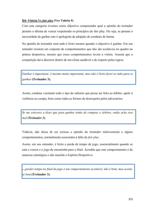 231
D4- Vitória Vs fair play (Ver Tabela 5)
Com esta categoria tivemos como objectivo compreender qual a opinião do treinador
perante o dilema de vencer respeitando os princípios do fair play. Ou seja, se perante a
necessidade de ganhar este é apologista da adopção de condutas de batota.
Na opinião do treinador nem tudo é lícito mesmo quando o objectivo é ganhar. Em seu
entender existem um conjunto de comportamentos que não são aceitáveis no quadro na
prática desportiva, mesmo que esses comportamentos levem à vitória. Assesta que a
competição deve decorrer dentro de um clima saudável e de respeito pelas regras.
Ganhar é importante, é mesmo muito importante, mas não é lícito fazer-se tudo para se
ganhar (Treinador 3).
Assim, condena veemente todo o tipo de suborno que possa ser feito ao árbitro, apelo à
violência no campo, bem como todas as formas de desrespeito pelos adversários.
Se me estiveres a dizer que para ganhar tenho de comprar o árbitro, então acho isso
mal (Treinador 3).
Todavia, não deixa de ser curiosa a opinião do treinador relativamente a alguns
comportamentos, normalmente associados à falta de fair play.
Assim, em seu entender, é lícito a perda de tempo de jogo, essencialmente quando se
está a vencer e o jogo de encaminha para o final. Acredita que este comportamento é de
natureza estratégica e não mancha o Espírito Desportivo.
…perder tempo no final do jogo é um comportamento aceitável, não é bom, mas aceita-
se bem (Treinador 3).
 