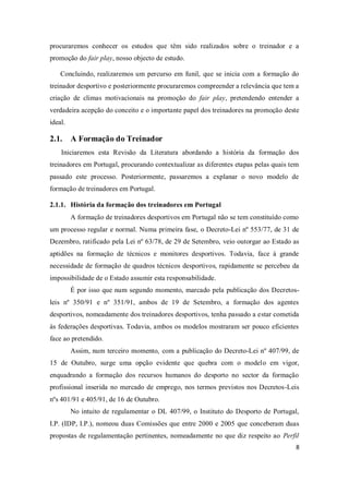 8
procuraremos conhecer os estudos que têm sido realizados sobre o treinador e a
promoção do fair play, nosso objecto de estudo.
Concluindo, realizaremos um percurso em funil, que se inicia com a formação do
treinador desportivo e posteriormente procuraremos compreender a relevância que tem a
criação de climas motivacionais na promoção do fair play, pretendendo entender a
verdadeira acepção do conceito e o importante papel dos treinadores na promoção deste
ideal.
2.1. A Formação do Treinador
Iniciaremos esta Revisão da Literatura abordando a história da formação dos
treinadores em Portugal, procurando contextualizar as diferentes etapas pelas quais tem
passado este processo. Posteriormente, passaremos a explanar o novo modelo de
formação de treinadores em Portugal.
2.1.1. História da formação dos treinadores em Portugal
A formação de treinadores desportivos em Portugal não se tem constituído como
um processo regular e normal. Numa primeira fase, o Decreto-Lei nº 553/77, de 31 de
Dezembro, ratificado pela Lei nº 63/78, de 29 de Setembro, veio outorgar ao Estado as
aptidões na formação de técnicos e monitores desportivos. Todavia, face à grande
necessidade de formação de quadros técnicos desportivos, rapidamente se percebeu da
impossibilidade de o Estado assumir esta responsabilidade.
É por isso que num segundo momento, marcado pela publicação dos Decretos-
leis nº 350/91 e nº 351/91, ambos de 19 de Setembro, a formação dos agentes
desportivos, nomeadamente dos treinadores desportivos, tenha passado a estar cometida
às federações desportivas. Todavia, ambos os modelos mostraram ser pouco eficientes
face ao pretendido.
Assim, num terceiro momento, com a publicação do Decreto-Lei nº 407/99, de
15 de Outubro, surge uma opção evidente que quebra com o modelo em vigor,
enquadrando a formação dos recursos humanos do desporto no sector da formação
profissional inserida no mercado de emprego, nos termos previstos nos Decretos-Leis
nºs 401/91 e 405/91, de 16 de Outubro.
No intuito de regulamentar o DL 407/99, o Instituto do Desporto de Portugal,
I.P. (IDP, I.P.), nomeou duas Comissões que entre 2000 e 2005 que conceberam duas
propostas de regulamentação pertinentes, nomeadamente no que diz respeito ao Perfil
 