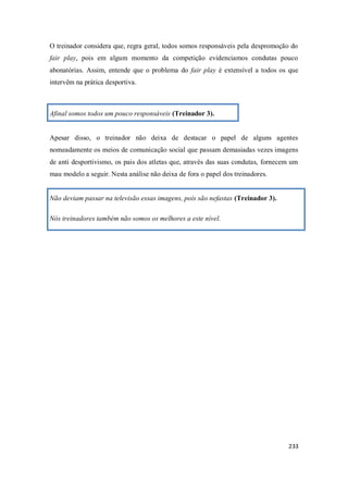 233
O treinador considera que, regra geral, todos somos responsáveis pela despromoção do
fair play, pois em algum momento da competição evidenciamos condutas pouco
abonatórias. Assim, entende que o problema do fair play é extensível a todos os que
intervêm na prática desportiva.
Afinal somos todos um pouco responsáveis (Treinador 3).
Apesar disso, o treinador não deixa de destacar o papel de alguns agentes
nomeadamente os meios de comunicação social que passam demasiadas vezes imagens
de anti desportivismo, os pais dos atletas que, através das suas condutas, fornecem um
mau modelo a seguir. Nesta análise não deixa de fora o papel dos treinadores.
Não deviam passar na televisão essas imagens, pois são nefastas (Treinador 3).
Nós treinadores também não somos os melhores a este nível.
 