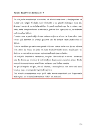 234
Resumo da entrevista do treinador 3
Em relação às ambições que o levaram a ser treinador destaca-se o desejo precoce em
exercer esta função. Contudo, neste momento a sua grande motivação passa pelo
desenvolvimento de um trabalho sólido e de grande qualidade que lhe permitam, mais
tarde, poder almejar trabalhar a outro nível, pois as suas aspirações são, ser treinador
profissional de futebol.
Considera que o grande objectivo do treino com jovens atletas é o desenvolver bases
sólidas que permitam às crianças poderem um dia almejar serem profissionais de
futebol.
Todavia considera que exista uma grande diferença entre o treino com jovens atletas e
com adultos até porque uns estão em pleno desenvolvimento físico e psicológico e até
táctico e os outros já se encontram maturacionalmente desenvolvidos.
Em relação à importância atribuída ao fair play, conclui-se que é elevada. Refere que
uma das formas de promover é os treinadores darem como exemplos, atletas de alta
competição que se tenham notabilizado também a nível de boa conduta.
No que diz respeito aos pais, em seu entender, a sua acção não vem sendo uma ajuda
benéfica para a promoção do Espírito Desportivo.
Este treinador considera que, regra geral, todos somos responsáveis pela despromoção
do fair play, não se destacando nenhum “actor” em particular.
 