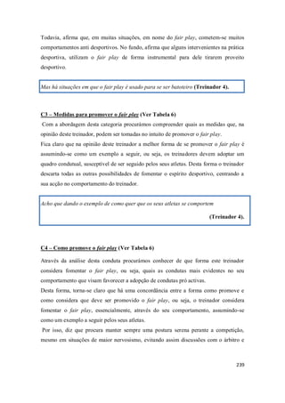239
Todavia, afirma que, em muitas situações, em nome do fair play, cometem-se muitos
comportamentos anti desportivos. No fundo, afirma que alguns intervenientes na prática
desportiva, utilizam o fair play de forma instrumental para dele tirarem proveito
desportivo.
Mas há situações em que o fair play é usado para se ser batoteiro (Treinador 4).
C3 – Medidas para promover o fair play (Ver Tabela 6)
Com a abordagem desta categoria procurámos compreender quais as medidas que, na
opinião deste treinador, podem ser tomadas no intuito de promover o fair play.
Fica claro que na opinião deste treinador a melhor forma de se promover o fair play é
assumindo-se como um exemplo a seguir, ou seja, os treinadores devem adoptar um
quadro condutual, susceptível de ser seguido pelos seus atletas. Desta forma o treinador
descarta todas as outras possibilidades de fomentar o espírito desportivo, centrando a
sua acção no comportamento do treinador.
Acho que dando o exemplo de como quer que os seus atletas se comportem
(Treinador 4).
C4 – Como promove o fair play (Ver Tabela 6)
Através da análise desta conduta procurámos conhecer de que forma este treinador
considera fomentar o fair play, ou seja, quais as condutas mais evidentes no seu
comportamento que visam favorecer a adopção de condutas pró activas.
Desta forma, torna-se claro que há uma concordância entre a forma como promove e
como considera que deve ser promovido o fair play, ou seja, o treinador considera
fomentar o fair play, essencialmente, através do seu comportamento, assumindo-se
como um exemplo a seguir pelos seus atletas.
Por isso, diz que procura manter sempre uma postura serena perante a competição,
mesmo em situações de maior nervosismo, evitando assim discussões com o árbitro e
 