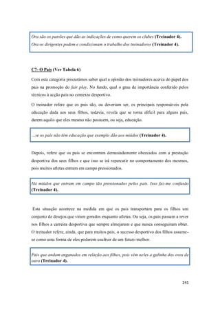 241
Ora são os patrões que dão as indicações de como querem os clubes (Treinador 4).
Ora os dirigentes podem e condicionam o trabalho dos treinadores (Treinador 4).
C7- O Pais (Ver Tabela 6)
Com esta categoria procurámos saber qual a opinião dos treinadores acerca do papel dos
pais na promoção do fair play. No fundo, qual o grau de importância conferido pelos
técnicos à acção pais no contexto desportivo.
O treinador refere que os pais são, ou deveriam ser, os principais responsáveis pela
educação dada aos seus filhos, todavia, revela que se torna difícil para alguns pais,
darem aquilo que eles mesmo não possuem, ou seja, educação.
…se os pais não têm educação que exemplo dão aos miúdos (Treinador 4).
Depois, refere que os pais se encontram demasiadamente obcecados com a prestação
desportiva dos seus filhos e que isso se irá repercutir no comportamento dos mesmos,
pois muitos atletas entram em campo pressionados.
Há miúdos que entram em campo tão pressionados pelos pais. Isso faz-me confusão
(Treinador 4).
Esta situação acontece na medida em que os pais transportam para os filhos um
conjunto de desejos que viram gorados enquanto atletas. Ou seja, os pais passam a rever
nos filhos a carreira desportiva que sempre almejaram e que nunca conseguiram obter.
O treinador refere, ainda, que para muitos pais, o sucesso desportivo dos filhos assume-
se como uma forma de eles poderem usufruir de um futuro melhor.
Pais que andam enganados em relação aos filhos, pois vêm neles a galinha dos ovos de
ouro (Treinador 4).
 
