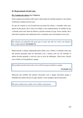 242
D- Despromoção do fair play
D1- Conduta dos atletas (Ver Tabela 6)
Nesta categoria procurámos saber qual a intervenção do treinador quando os seus atletas
evidenciam condutas anti fair play.
No que diz respeito ao uso de palavrões por parte dos atletas, o treinador refere que,
apesar de não gostar, não é crítico em relação a este comportamento, na medida em que
o entende como uma forma de libertar a pressão inerente ao jogo. Nesse sentido, não é
interventivo perante esta conduta pois não o considera como um atentado ao fair play.
Em relações aos palavrões não gosto que os usem, mas não sou crítico em relação a
esse comportamento (Treinador 4).
Relativamente à relação estabelecida pelos atletas com o árbitro, o treinador refere que
não permite quaisquer tipos de discussões com o mesmo, pois em seu entender os
atletas deverão aprender a conviver com os erros da arbitragem. Além disso, discutir
com o árbitro só irá prejudicar a equipa.
Não podemos permitir discussões com o árbitro porque prejudica a equipa
(Treinador 4).
Menciona que também não permite discussões com a equipa adversária porque a
finalidade dos atletas deverá ser jogar futebol e evitar qualquer tipo de discussões.
Não quero atletas meus a falar com o árbitro, nem pensar.
 