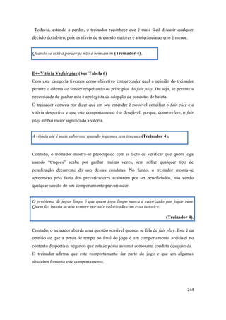 244
Todavia, estando a perder, o treinador reconhece que é mais fácil discutir qualquer
decisão do árbitro, pois os níveis de stress são maiores e a tolerância ao erro é menor.
Quando se está a perder já não é bem assim (Treinador 4).
D4- Vitória Vs fair play (Ver Tabela 6)
Com esta categoria tivemos como objectivo compreender qual a opinião do treinador
perante o dilema de vencer respeitando os princípios do fair play. Ou seja, se perante a
necessidade de ganhar este é apologista da adopção de condutas de batota.
O treinador começa por dizer que em seu entender é possível conciliar o fair play e a
vitória desportiva e que este comportamento é o desejável, porque, como refere, o fair
play atribui maior significado à vitória.
A vitória até é mais saborosa quando jogamos sem truques (Treinador 4).
Contudo, o treinador mostra-se preocupado com o facto de verificar que quem joga
usando “truques” acaba por ganhar muitas vezes, sem sofrer qualquer tipo de
penalização decorrente do uso dessas condutas. No fundo, o treinador mostra-se
apreensivo pelo facto dos prevaricadores acabarem por ser beneficiados, não vendo
qualquer sanção do seu comportamento prevaricador.
O problema de jogar limpo é que quem joga limpo nunca é valorizado por jogar bem.
Quem faz batota acaba sempre por sair valorizado com essa batotice.
(Treinador 4).
Contudo, o treinador aborda uma questão sensível quando se fala de fair play. Este é da
opinião de que a perda de tempo no final do jogo é um comportamento aceitável no
contexto desportivo, negando que esta se possa assumir como uma conduta desajustada.
O treinador afirma que este comportamento faz parte do jogo e que em algumas
situações fomenta este comportamento.
 