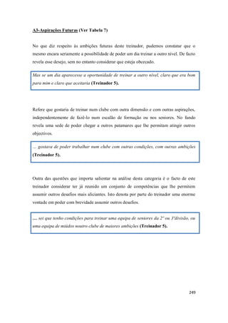 249
A3-Aspirações Futuras (Ver Tabela 7)
No que diz respeito às ambições futuras deste treinador, pudemos constatar que o
mesmo encara seriamente a possibilidade de poder um dia treinar a outro nível. De facto
revela esse desejo, sem no entanto considerar que esteja obcecado.
Mas se um dia aparecesse a oportunidade de treinar a outro nível, claro que era bom
para mim e claro que aceitaria (Treinador 5).
Refere que gostaria de treinar num clube com outra dimensão e com outras aspirações,
independentemente de fazê-lo num escalão de formação ou nos seniores. No fundo
revela uma sede de poder chegar a outros patamares que lhe permitam atingir outros
objectivos.
… gostava de poder trabalhar num clube com outras condições, com outras ambições
(Treinador 5).
Outra das questões que importa salientar na análise desta categoria é o facto de este
treinador considerar ter já reunido um conjunto de competências que lhe permitem
assumir outros desafios mais aliciantes. Isto denota por parte do treinador uma enorme
vontade em poder com brevidade assumir outros desafios.
… sei que tenho condições para treinar uma equipa de seniores da 2º ou 3ºdivisão, ou
uma equipa de miúdos noutro clube de maiores ambições (Treinador 5).
 