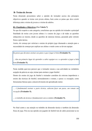 250
B- Treino de Jovens
Nesta dimensão procurámos saber a opinião do treinador acerca dos principais
objectivos quando se treina com jovens atletas, bem como se pensa que deve existir
diferença entre o treino de jovens e o treino de adultos.
B1- Finalidades e Objectivos (Ver Tabela 7)
No que diz respeito a esta categoria, concluímos que na opinião do treinador a principal
finalidade do treino com jovens atletas é o ensino do jogo e de todas as questões
subjacentes ao mesmo, desde as questões de natureza técnica, passando pela vertente
física e pela táctica.
Assim, ele começa por valorizar o ensino do próprio jogo chamando a atenção para a
necessidade de começar por explicar aos atletas o modo como se devem equipar.
Eu penso que devemos ensinar aos putos o que é jogar á bola (Treinador 5).
… têm em primeiro lugar de aprender a saber equipar-se e a aprender a jogar a bola
bem (Treinador 5).
Nesta medida quer-nos parecer que o treinador encara a sua actividade na verdadeira
acepção da palavra ou seja, treinar para ensinar a jogar futebol.
Dentro do ensino do jogo de futebol o treinador considera de extrema importância o
ensino das técnicas do futebol, nomeadamente o remate, o passe e a recepção, como
ferramentas básicas para o desenvolvimento do aprendizado motor.
… é fundamental ensinar a parte técnica, saberem fazer um passe, um remate um
recepção (Treinador 5).
… o trabalho da técnica é fundamental com os miúdos (Treinador 5).
No final centra a sua atenção no trabalho da dimensão táctica e também da dimensão
física do jogo. Pois na sua opinião um jogador de futebol tem de saber posicionar-se no
 