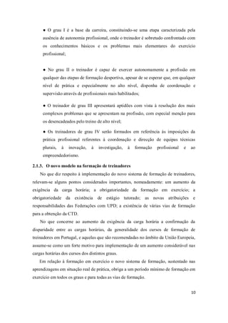 10
● O grau I é a base da carreira, constituindo-se uma etapa caracterizada pela
ausência de autonomia profissional, onde o treinador é sobretudo confrontado com
os conhecimentos básicos e os problemas mais elementares do exercício
profissional;
● No grau II o treinador é capaz de exercer autonomamente a profissão em
qualquer das etapas de formação desportiva, apesar de se esperar que, em qualquer
nível de prática e especialmente no alto nível, disponha de coordenação e
supervisão através de profissionais mais habilitados;
● O treinador de grau III apresentará aptidões com vista à resolução dos mais
complexos problemas que se apresentam na profissão, com especial menção para
os desencadeados pelo treino de alto nível;
● Os treinadores de grau IV serão formados em referência às imposições da
prática profissional referentes à coordenação e direcção de equipas técnicas
plurais, à inovação, à investigação, à formação profissional e ao
empreendedorismo.
2.1.3. O novo modelo na formação de treinadores
No que diz respeito à implementação do novo sistema de formação de treinadores,
relevam-se alguns pontos considerados importantes, nomeadamente: um aumento da
exigência da carga horária; a obrigatoriedade da formação em exercício; a
obrigatoriedade da existência de estágio tutorado; as novas atribuições e
responsabilidades das Federações com UPD; a existência de várias vias de formação
para a obtenção da CTD.
No que concerne ao aumento da exigência da carga horária a confirmação da
disparidade entre as cargas horárias, da generalidade dos cursos de formação de
treinadores em Portugal, e aquelas que são recomendadas no âmbito da União Europeia,
assume-se como um forte motivo para implementação de um aumento considerável nas
cargas horárias dos cursos dos distintos graus.
Em relação à formação em exercício o novo sistema de formação, sustentado nas
aprendizagens em situação real de prática, obriga a um período mínimo de formação em
exercício em todos os graus e para todas as vias de formação.
 