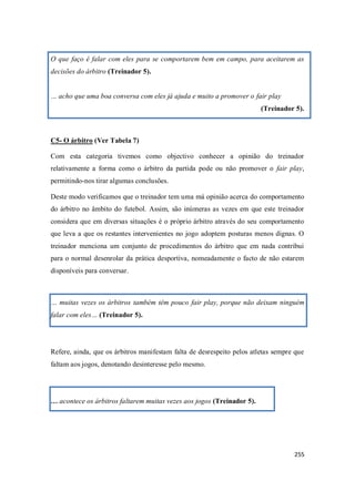 255
O que faço é falar com eles para se comportarem bem em campo, para aceitarem as
decisões do árbitro (Treinador 5).
… acho que uma boa conversa com eles já ajuda e muito a promover o fair play
(Treinador 5).
C5- O árbitro (Ver Tabela 7)
Com esta categoria tivemos como objectivo conhecer a opinião do treinador
relativamente a forma como o árbitro da partida pode ou não promover o fair play,
permitindo-nos tirar algumas conclusões.
Deste modo verificamos que o treinador tem uma má opinião acerca do comportamento
do árbitro no âmbito do futebol. Assim, são inúmeras as vezes em que este treinador
considera que em diversas situações é o próprio árbitro através do seu comportamento
que leva a que os restantes intervenientes no jogo adoptem posturas menos dignas. O
treinador menciona um conjunto de procedimentos do árbitro que em nada contribui
para o normal desenrolar da prática desportiva, nomeadamente o facto de não estarem
disponíveis para conversar.
… muitas vezes os árbitros também têm pouco fair play, porque não deixam ninguém
falar com eles… (Treinador 5).
Refere, ainda, que os árbitros manifestam falta de desrespeito pelos atletas sempre que
faltam aos jogos, denotando desinteresse pelo mesmo.
… acontece os árbitros faltarem muitas vezes aos jogos (Treinador 5).
 