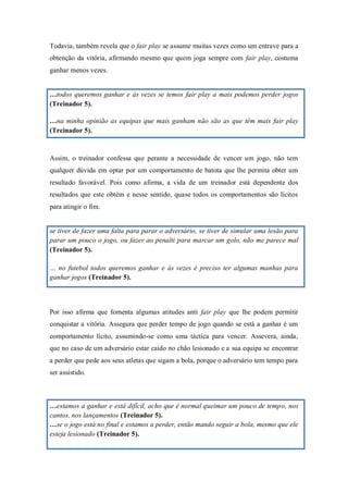 261
Todavia, também revela que o fair play se assume muitas vezes como um entrave para a
obtenção da vitória, afirmando mesmo que quem joga sempre com fair play, costuma
ganhar menos vezes.
…todos queremos ganhar e às vezes se temos fair play a mais podemos perder jogos
(Treinador 5).
…na minha opinião as equipas que mais ganham não são as que têm mais fair play
(Treinador 5).
Assim, o treinador confessa que perante a necessidade de vencer um jogo, não tem
qualquer dúvida em optar por um comportamento de batota que lhe permita obter um
resultado favorável. Pois como afirma, a vida de um treinador está dependente dos
resultados que este obtém e nesse sentido, quase todos os comportamentos são lícitos
para atingir o fim.
se tiver de fazer uma falta para parar o adversário, se tiver de simular uma lesão para
parar um pouco o jogo, ou fazer ao penalti para marcar um golo, não me parece mal
(Treinador 5).
… no futebol todos queremos ganhar e às vezes é preciso ter algumas manhas para
ganhar jogos (Treinador 5).
Por isso afirma que fomenta algumas atitudes anti fair play que lhe podem permitir
conquistar a vitória. Assegura que perder tempo de jogo quando se está a ganhar é um
comportamento lícito, assumindo-se como uma táctica para vencer. Assevera, ainda,
que no caso de um adversário estar caído no chão lesionado e a sua equipa se encontrar
a perder que pede aos seus atletas que sigam a bola, porque o adversário tem tempo para
ser assistido.
…estamos a ganhar e está difícil, acho que é normal queimar um pouco de tempo, nos
cantos, nos lançamentos (Treinador 5).
…se o jogo está no final e estamos a perder, então mando seguir a bola, mesmo que ele
esteja lesionado (Treinador 5).
 